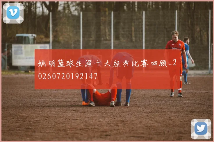 姚明篮球生涯十大经典比赛回顾_20260720192147