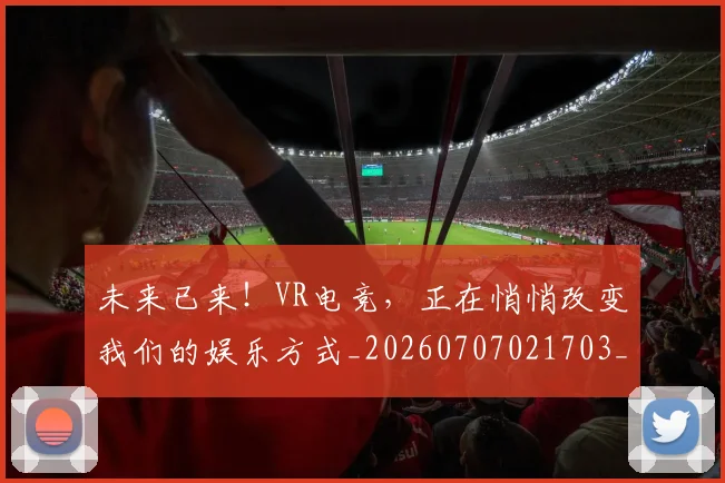 未来已来！VR电竞，正在悄悄改变我们的娱乐方式_20260707021703_20260801175859