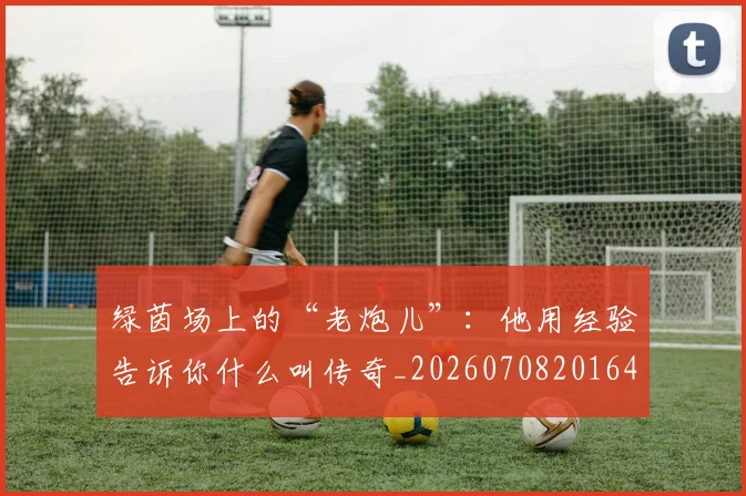 绿茵场上的“老炮儿”:他用经验告诉你什么叫传奇_20260708201645