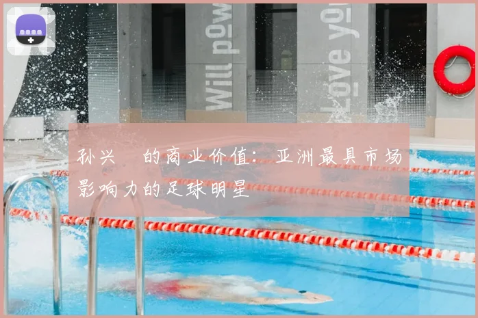 孙兴慜的商业价值:亚洲最具市场影响力的足球明星