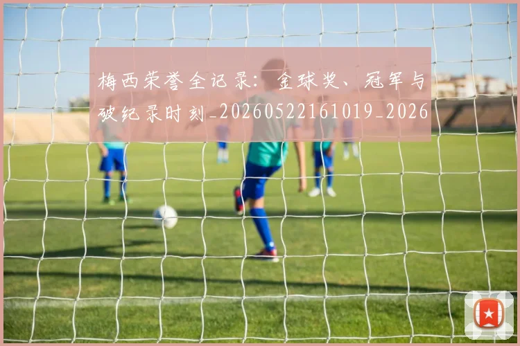 梅西荣誉全记录：金球奖、冠军与破纪录时刻_20260522161019_20260731182339