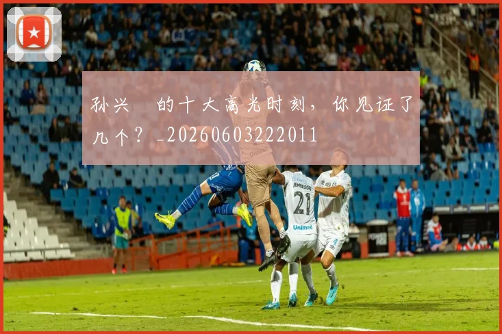 孙兴慜的十大高光时刻，你见证了几个？_20260603222011