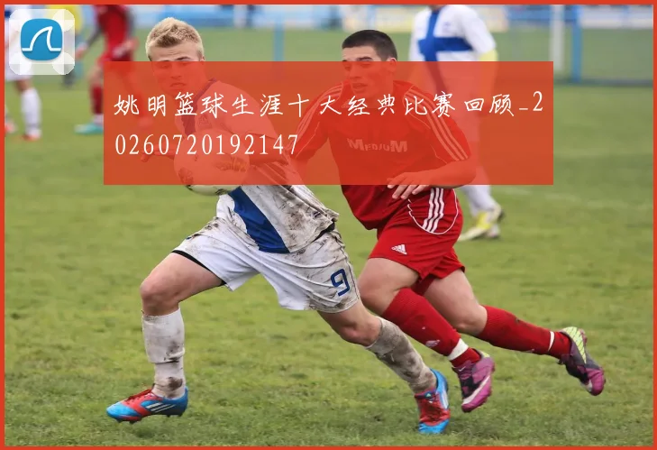 姚明篮球生涯十大经典比赛回顾_20260720192147