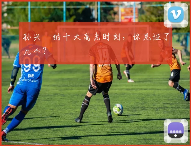 孙兴慜的十大高光时刻，你见证了几个？