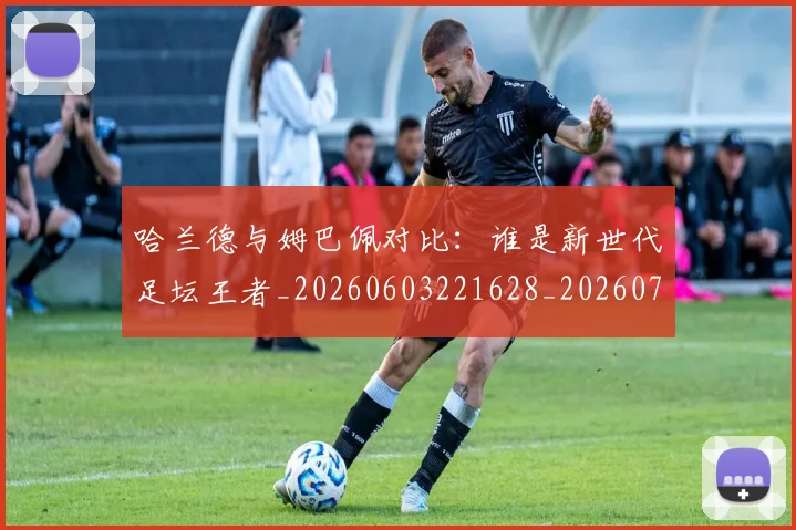 哈兰德与姆巴佩对比：谁是新世代足坛王者_20260603221628_20260703222029_20260719155556