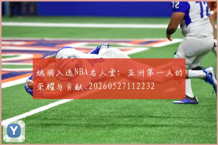 姚明入选NBA名人堂:亚洲第一人的荣耀与贡献_20260527112232