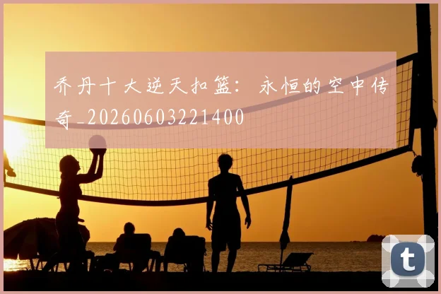乔丹十大逆天扣篮：永恒的空中传奇_20260603221400