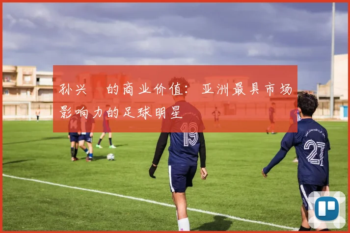 孙兴慜的商业价值:亚洲最具市场影响力的足球明星