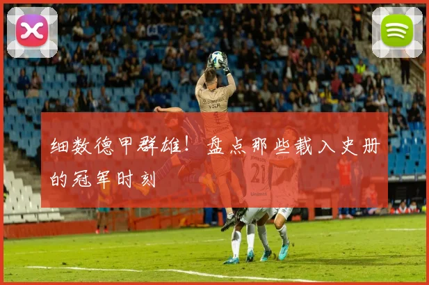 细数德甲群雄!盘点那些载入史册的冠军时刻