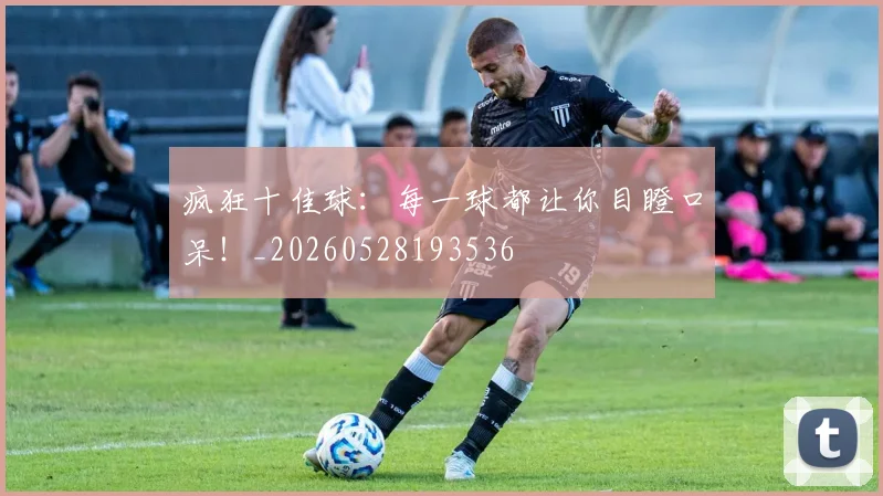 疯狂十佳球：每一球都让你目瞪口呆！_20260528193536