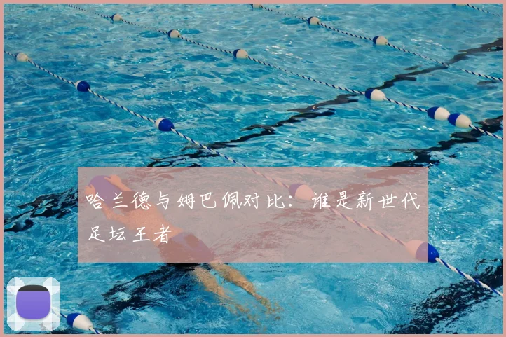 哈兰德与姆巴佩对比：谁是新世代足坛王者