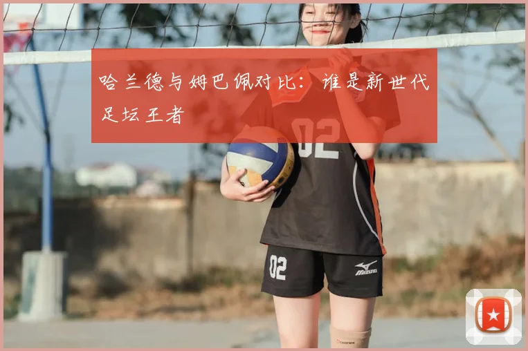 哈兰德与姆巴佩对比：谁是新世代足坛王者