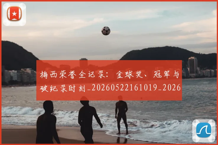 梅西荣誉全记录：金球奖、冠军与破纪录时刻_20260522161019_20260707145224