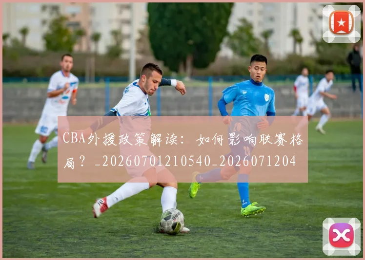 CBA外援政策解读:如何影响联赛格局?_20260701210540_20260712044502
