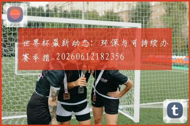 世界杯最新动态：环保与可持续办赛举措_20260612182356